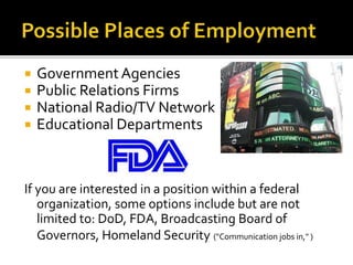  Government Agencies
 Public Relations Firms
 National Radio/TV Network
 Educational Departments
If you are interested in a position within a federal
organization, some options include but are not
limited to: DoD, FDA, Broadcasting Board of
Governors, Homeland Security ("Communication jobs in," )
 