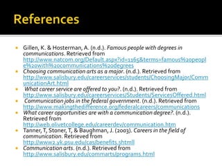  Gillen, K. & Hosterman, A. (n.d.). Famous people with degrees in
communications. Retrieved from
http://www.natcom.org/Default.aspx?id=1165&terms=famous%20peopl
e%20with%20communications%20degrees
 Choosing communication arts as a major. (n.d.). Retrieved from
http://www.salisbury.edu/careerservices/students/ChoosingMajor/Comm
unicationArt.html
 What career service are offered to you?. (n.d.). Retrieved from
http://www.salisbury.edu/careerservices/Students/ServicesOffered.html
 Communication jobs in the federal government. (n.d.). Retrieved from
http://www.makingthedifference.org/federalcareers/communications
 What career opportunities are with a communication degree?. (n.d.).
Retrieved from
http://web.olivetcollege.edu/careerdev/communication.htm
 Tanner,T, Stoner,T, & Baughman, J. (2003). Careers in the field of
communication. Retrieved from
http://www2.yk.psu.edu/cas/benefits.shtmll
 Communication arts. (n.d.). Retrieved from
http://www.salisbury.edu/commarts/programs.html
 