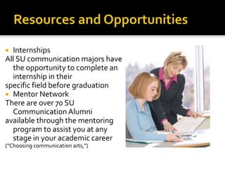  Internships
All SU communication majors have
the opportunity to complete an
internship in their
specific field before graduation
 Mentor Network
There are over 70 SU
Communication Alumni
available through the mentoring
program to assist you at any
stage in your academic career
(“Choosing communication arts,”)
 