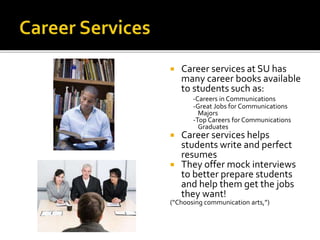  Career services at SU has
many career books available
to students such as:
-Careers in Communications
-Great Jobs for Communications
Majors
-Top Careers for Communications
Graduates
 Career services helps
students write and perfect
resumes
 They offer mock interviews
to better prepare students
and help them get the jobs
they want!
(“Choosing communication arts,”)
 