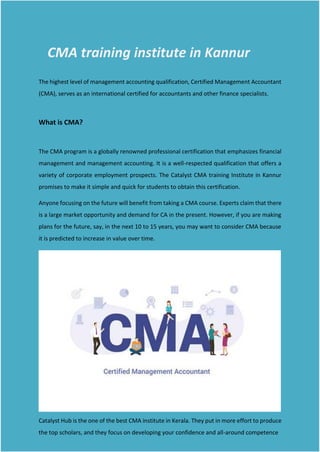 CMA training institute in Kannur
The highest level of management accounting qualification, Certified Management Accountant
(CMA), serves as an international certified for accountants and other finance specialists.
What is CMA?
The CMA program is a globally renowned professional certification that emphasizes financial
management and management accounting. It is a well-respected qualification that offers a
variety of corporate employment prospects. The Catalyst CMA training Institute in Kannur
promises to make it simple and quick for students to obtain this certification.
Anyone focusing on the future will benefit from taking a CMA course. Experts claim that there
is a large market opportunity and demand for CA in the present. However, if you are making
plans for the future, say, in the next 10 to 15 years, you may want to consider CMA because
it is predicted to increase in value over time.
Catalyst Hub is the one of the best CMA institute in Kerala. They put in more effort to produce
the top scholars, and they focus on developing your confidence and all-around competence
 