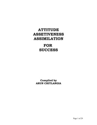 ATTITUDE
ASSETIVENESS
ASSIMILATION
    FOR
  SUCCESS




   Complied by
 ARUN CHITLANGIA




                   Page 1 of 29
 