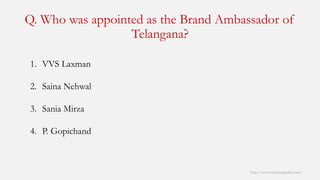 Q. Who was appointed as the Brand Ambassador of Telangana? 
http://www.mbaprepguide.com/ 
1.VVS Laxman 
2.SainaNehwal 
3.SaniaMirza 
4.P. Gopichand  