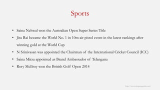 Sports 
http://www.mbaprepguide.com/ 
•SainaNehwalwon the Australian Open Super Series Title 
•JituRaibecame the World No. 1 in 10m air pistol event in the latest rankings after winning gold at the World Cup 
•N Srinivasanwas appointed the Chairman of the International Cricket Council (ICC) 
•SainaMirzaappointed as Brand Ambassador of Telangana 
•Rory McIlroywon the British Golf Open 2014  