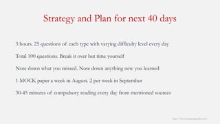 Strategy and Plan for next 40 days 
http://www.mbaprepguide.com/ 
3 hours. 25 questions of each type with varying difficulty level every day 
Total 100 questions. Break it over but time yourself 
Note down what you missed. Note down anything new you learned 
1 MOCK paper a week in August. 2 per week in September 
30-45 minutes of compulsory reading every day from mentioned sources  