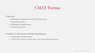 4 Sections 
•Quantitative Techniques & Data Interpretation 
•Logical Reasoning 
•Language Comprehension 
•General Awareness 
Number of Questions and Marking Scheme 
•25 questions in each section 
•+4 for every correct answer and -1 for every incorrect answer 
CMAT Format 
http://www.mbaprepguide.com/ 
 