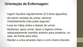 Orientação de Enfermagem:
• Ingerir líquidos regularmente (2-3 litros água/dia).
• Ao sentir vontade de urinar, eliminar
imediatamente (não pode segurar).
• Lave as mãos antes e depois de urinar.
• Mulheres: após urinar, fazer a higiene íntima
adequadamente (sentido anterior para posterior, ou
seja, de frente para trás).
• Manter a urina amarelo claro e com cheiro discreto
 