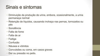 Sinais e sintomas
• Diminuição da produção de urina, embora, ocasionalmente, a urina
permaneça normal
• Retenção de líquidos, causando inchaço nas pernas, tornozelos ou
pés
• Sonolência
• Falta de fome
• Falta de ar
• Fadiga
• Confusão
• Náusea e vômitos
• Convulsões ou coma, em casos graves
• Dor ou pressão no peito.
 