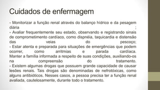 Cuidados de enfermagem
- Monitorizar a função renal através do balanço hídrico e da pesagem
diária ;
- Avaliar frequentemente seu estado, observando e registrando sinais
de comprometimento cardíaco, como dispnéia, taquicardia e distensão
das veias do pescoço;
- Estar atenta e preparada para situações de emergências que podem
ocorrer, como arritmias e parada cardíaca.
Manter a família informada a respeito de suas condições, auxiliando-os
na compreensão do tratamento.
- Existem algumas drogas que possuem grande capacidade de causar
lesões renais. Tais drogas são denominadas de nefrotóxicas, como
alguns antibióticos. Nesses casos, a pessoa precisa ter a função renal
avaliada, cautelosamente, durante todo o tratamento.
 