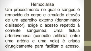 Hemodiálise
Um procedimento no qual o sangue é
removido do corpo e circulado através
de um aparelho externo (denominado
dialisador), exige o acesso repetido à
corrente sanguínea. Uma fístula
arteriovenosa (conexão artificial entre
uma artéria e uma veia) é criada
cirurgicamente para facilitar o acesso.
 