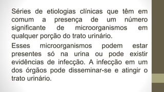 Séries de etiologias clínicas que têm em
comum a presença de um número
significante de microorganismos em
qualquer porção do trato urinário.
Esses microorganismos podem estar
presentes só na urina ou pode existir
evidências de infecção. A infecção em um
dos órgãos pode disseminar-se e atingir o
trato urinário.
 