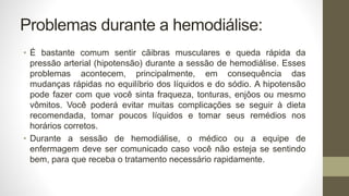 Problemas durante a hemodiálise:
• É bastante comum sentir cãibras musculares e queda rápida da
pressão arterial (hipotensão) durante a sessão de hemodiálise. Esses
problemas acontecem, principalmente, em consequência das
mudanças rápidas no equilíbrio dos líquidos e do sódio. A hipotensão
pode fazer com que você sinta fraqueza, tonturas, enjôos ou mesmo
vômitos. Você poderá evitar muitas complicações se seguir à dieta
recomendada, tomar poucos líquidos e tomar seus remédios nos
horários corretos.
• Durante a sessão de hemodiálise, o médico ou a equipe de
enfermagem deve ser comunicado caso você não esteja se sentindo
bem, para que receba o tratamento necessário rapidamente.
 