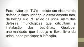 Para evitar as ITU‟s , existe um sistema de
defesa, o fluxo urinário, o esvaziamento total
da bexiga e o PH ácido da urina, além das
defesas imunológicas que dificultam a
instalação das bactérias. Qualquer
anormalidade que impeça o fluxo livre de
urina, pode predispor à infecção.
 