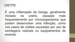 CISTITE
É uma inflamação da bexiga, geralmente
iniciada na uretra, causada mais
frequentemente por microorganismos que
podem desenvolver uma infecção, como
nos casos de cistites causadas por uso de
sondagens vesicais ou equipamentos de
exames
 