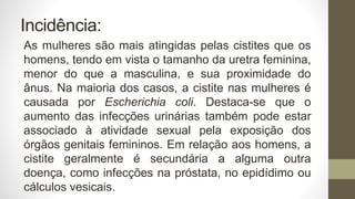 Incidência:
As mulheres são mais atingidas pelas cistites que os
homens, tendo em vista o tamanho da uretra feminina,
menor do que a masculina, e sua proximidade do
ânus. Na maioria dos casos, a cistite nas mulheres é
causada por Escherichia coli. Destaca-se que o
aumento das infecções urinárias também pode estar
associado à atividade sexual pela exposição dos
órgãos genitais femininos. Em relação aos homens, a
cistite geralmente é secundária a alguma outra
doença, como infecções na próstata, no epidídimo ou
cálculos vesicais.
 