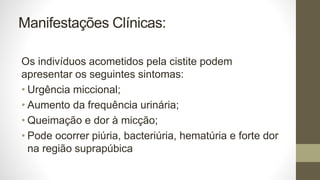 Manifestações Clínicas:
Os indivíduos acometidos pela cistite podem
apresentar os seguintes sintomas:
• Urgência miccional;
• Aumento da frequência urinária;
• Queimação e dor à micção;
• Pode ocorrer piúria, bacteriúria, hematúria e forte dor
na região suprapúbica
 