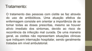 Tratamento:
O tratamento das pessoas com cistite se faz através
do uso de antibióticos. Uma atuação efetiva da
enfermagem consiste em orientar a importância de se
tomar todas as doses prescritas, mesmo se houver
alívio imediato dos sintomas, devido ao risco de
recorrência da infecção mal curada. De uma maneira
geral, as cistites não representam situações clínicas
que indiquem internação hospitalar, sendo geralmente
tratadas em nível ambulatorial.
 