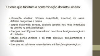 Fatores que facilitam a contaminação do trato urinário:
obstrução urinária: próstata aumentada, estenose de uretra,
defeitos congênitos e outros
corpos estranhos: sondas, cálculos (pedras nos rins), introdução
de objetos na uretra (crianças)
doenças neurológicas: traumatismo de coluna, bexiga neurogênica
do diabetes
fístulas genito-urinárias e do trato digestivo, colostomizados e
constipados
doenças sexualmente transmissíveis e infecções ginecológicas.
 