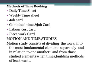 Methods of Time Booking
• Daily Time Sheet
• Weekly Time sheet
• Job card
• Combined time &job Card
• Labour cost card
• Piece work Card
MOTION AND TIME STUDIES
Motion study consists of dividing the work into
the most fundamental elements separately and
in relation to one another : and from those
studied elements when times,building methods
of least waste.
 