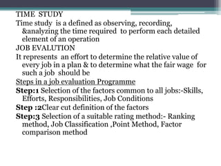 TIME STUDY
Time study is a defined as observing, recording,
&analyzing the time required to perform each detailed
element of an operation
JOB EVALUTION
It represents an effort to determine the relative value of
every job in a plan & to determine what the fair wage for
such a job should be
Steps in a job evaluation Programme
Step:1 Selection of the factors common to all jobs:-Skills,
Efforts, Responsibilities, Job Conditions
Step :2Clear cut definition of the factors
Step:3 Selection of a suitable rating method:- Ranking
method, Job Classification ,Point Method, Factor
comparison method
 