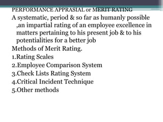 PERFORMANCE APPRASIAL or MERIT RATING
A systematic, period & so far as humanly possible
,an impartial rating of an employee excellence in
matters pertaining to his present job & to his
potentialities for a better job
Methods of Merit Rating.
1.Rating Scales
2.Employee Comparison System
3.Check Lists Rating System
4.Critical Incident Technique
5.Other methods
 