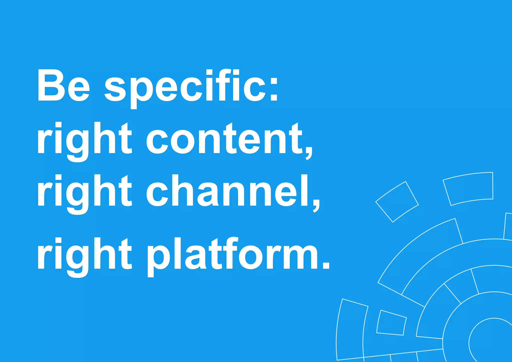 Be specific:
right content,
right channel,
right platform.
 