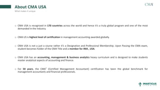 o CMA USA is recognized in 170 countries across the world and hence it’s a truly global program and one of the most
demanded in the industry.
o CMA US is highest level of certification in management accounting awarded globally.
o CMA USA is not a just a course rather it’s a Designation and Professional Membership. Upon Passing the CMA exam,
student becomes holder of the CMA Title and a member for IMA , USA.
o CMA USA has an accounting, management & business analytics heavy curriculum and is designed to make students
master analytical aspects of accounting and finance.
o For 50 years, the CMA® (Certified Management Accountant) certification has been the global benchmark for
management accountants and financial professionals.
About CMA USA
What makes it unique
 