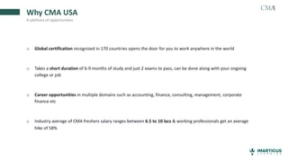 Why CMA USA
A plethora of opportunities
o Global certification recognized in 170 countries opens the door for you to work anywhere in the world
o Takes a short duration of 6-9 months of study and just 2 exams to pass, can be done along with your ongoing
college or job
o Career opportunities in multiple domains such as accounting, finance, consulting, management, corporate
finance etc
o Industry average of CMA freshers salary ranges between 6.5 to 10 lacs & working professionals get an average
hike of 58%
 
