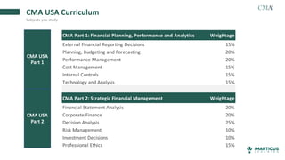 CMA USA Curriculum
Subjects you study
CMA Part 1: Financial Planning, Performance and Analytics Weightage
External Financial Reporting Decisions 15%
Planning, Budgeting and Forecasting 20%
Performance Management 20%
Cost Management 15%
Internal Controls 15%
Technology and Analysis 15%
CMA Part 2: Strategic Financial Management Weightage
Financial Statement Analysis 20%
Corporate Finance 20%
Decision Analysis 25%
Risk Management 10%
Investment Decisions 10%
Professional Ethics 15%
CMA Part 1: Financial Planning, Performance and Analytics Weightage
External Financial Reporting Decisions 15%
Planning, Budgeting and Forecasting 20%
Performance Management 20%
Cost Management 15%
Internal Controls 15%
Technology and Analysis 15%
CMA Part 2: Strategic Financial Management Weightage
Financial Statement Analysis 20%
Corporate Finance 20%
Decision Analysis 25%
Risk Management 10%
Investment Decisions 10%
Professional Ethics 15%
CMA USA
Part 1
CMA USA
Part 2
 