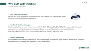 Why CMA With Imarticus
Learning – Passing - Placements
o Pass Protection Guarantee
Pay only 50% of the program fee and remaining 50% only after you pass both the CMA exams ,
means your passing is protected by Imarticus
o Faculties & Teaching Pedagogy
Get personalized mentoring by trusted experts with CA, CMA, CMA USA, CFA, CPA, ACCA, IIM background & decades of
experience from both academic and corporate world , also on demand sessions from International faculties
Dual Learning content from Gleim & Imarticus with additional exposure to practical tools
o Career Opportunities
Placement Bootcamp offering career services , soft skills training & job interviews to get you work at your dream companies
Be a part of 55000+ strong alumni network of finance professionals
 