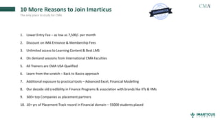 10 More Reasons to Join Imarticus
The only place to study for CMA
1. Lower Entry Fee – as low as 7,500/- per month
2. Discount on IMA Entrance & Membership Fees
3. Unlimited access to Learning Content & Best LMS
4. On demand sessions from International CMA Faculties
5. All Trainers are CMA USA Qualified
6. Learn from the scratch – Back to Basics approach
7. Additional exposure to practical tools – Advanced Excel, Financial Modelling
8. Our decade old credibility in Finance Programs & association with brands like IITs & IIMs
9. 300+ top Companies as placement partners
10. 10+ yrs of Placement Track record in Financial domain – 55000 students placed
 