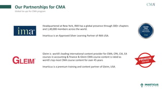 Our Partnerships for CMA
Global tie-ups for CMA program
Headquartered at New York, IMA has a global presence through 300+ chapters
and 1,40,000 members across the world.
Imarticus is an Approved Silver Learning Partner of IMA USA.
Gleim is world’s leading international content provider for CMA, CPA, CIA, EA
courses in accounting & finance & Gleim CMA course content is rated as
world's top most CMA course content for over 45 years
Imarticus is a premium training and content partner of Gleim, USA.
 