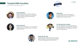 Trusted CMA Faculties
Personalized mentoring by experts
Samarth Bhatia
B.COM, M.COM, CA-India, CMA-India, CMA USA ,
CPA USA ,A decade of experience as a Faculty and
Content Creator for International Certification
Programs in Finance.
Ajay Yadav
B.E., MBA- Indian Institute of Management
Kozhikode, CMA USA , 17+ yrs of experience in
Management Accounting & Finance
Komal Alamadi
B.COM , CA- India , CMA USA , 11+ yrs of experience
in Management Accounting & Finance , Passionate
Trainer for Finance.
Dr. Manoj Kumar Pandey
Ph.D, FCA, FCMA, FIII, FCS, FCCA, FAIA, CPFA (UK),
CFA, CFE, CMA (USA), DISA, DIRM, DITL, DMA, DCM,
DCII, ACIM (UK) & 25+ yrs of experience in finance,
audit, accounting research
Himanshu Sharma
B.COM, CMA USA , CIMA UK, CIA, CFA L1 , 3rd Rank
Holder in CIMA UK , Vice President of Delhi Chapter
of Institute of Management Accountants, USA.
 