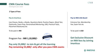 CMA Course Fees
Investing for your career
2 Types of Fees
Pay to Imarticus
Live Classes, Books, e-Books, Questions Bank, Practice Papers, Mock Test,
Flashcards, Exam Prep, Personalised Mentoring, LMS, Practical Tools,
Placement Bootcamp etc
To be paid in INR
Program Fee : INR 1,10,000/-
Pay only 55,000/- to Join & get all the learning
Pay remaining 55,000/- only after you pass CMA exams
Pay to IMA USA Board
Entrance Fee, Membership
Fee, Exam Fee etc
To be paid in USD
Get Exclusive Discount
on IMA fees by Joining
Imarticus
 