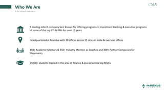 Who We Are
A bit about Imarticus
A leading edtech company best known for offering programs in Investment Banking & executive programs
of some of the top IITs & IIMs for over 10 years
Headquartered at Mumbai with 20 offices across 15 cities in India & overseas offices
150+ Academic Mentors & 350+ Industry Mentors as Coaches and 300+ Partner Companies for
Placements
55000+ students trained in the area of finance & placed across top MNCs
 