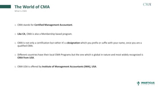o CMA stands for Certified Management Accountant.
o Like CA, CMA is also a Membership based program.
o CMA is not only a certification but rather it’s a designation which you prefix or suffix with your name, once you are a
qualified CMA.
o Different countries have their local CMA Programs but the one which is global in nature and most widely recognized is
CMA from USA.
o CMA USA is offered by Institute of Management Accountants (IMA), USA.
The World of CMA
What is CMA
 