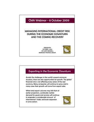 CMA Webinar - 8 October 2009


MANAGING INTERNATIONAL CREDIT RISK
 DURING THE ECONOMIC DOWNTURN
    AND THE COMING RECOVERY



                        PRESENTED
                      OCTOBER 2009
                    BY GARY MENDELL
                 MERIDIAN FINANCE GROUP




   Exporting in the Economic Downturn

Amidst the challenges in the world’s present economic
situation, there are also opportunities for growth. The global
financial crisis is not affecting every sector of the real
economy. Many companies will continue to grow and in
many cases their growth will come from export sales.

While total export volumes may fall short of
earlier projections, worldwide market
demand for goods and services will continue
to engender a considerable amount of
international trade, and even expansion
in some sectors.
 