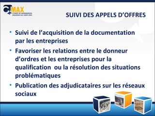 SUIVI DES APPELS D’OFFRES Suivi de l’acquisition de la documentation par les entreprises Favoriser les relations entre le donneur d’ordres et les entreprises pour la qualification  ou la résolution des situations problématiques Publication des adjudicataires sur les réseaux sociaux 
