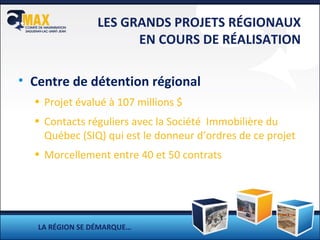 LES GRANDS PROJETS RÉGIONAUX EN COURS DE RÉALISATION Centre de détention régional Projet évalué à 107 millions $ Contacts réguliers avec la Société  Immobilière du Québec (SIQ) qui est le donneur d’ordres de ce projet Morcellement entre 40 et 50 contrats LA RÉGION SE DÉMARQUE… 