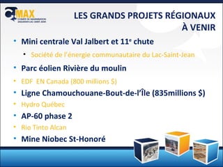 LES GRANDS PROJETS RÉGIONAUX À VENIR Mini centrale Val Jalbert et 11 e  chute Société de l’énergie communautaire du Lac-Saint-Jean Parc éolien Rivière du moulin EDF  EN Canada (800 millions $) Ligne Chamouchouane-Bout-de-l’Île (835millions $) Hydro Québec AP-60 phase 2 Rio Tinto Alcan Mine Niobec St-Honoré 