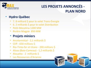 LES PROJETS ANNONCÉS -  PLAN NORD Hydro Québec 7. 8 milliard $ pour le volet Trans-Énergie 6. 2 milliards $ pour le volet Distribution Petit-Mecatina 1200 MW Rivière Magpie  850 MW Projets miniers Arcelormittal - 2,1 milliards $ Cliff - 650 millions $ Rio-Tinto-fer et titane - 200 millions $ Alcoa (Baie-Comeau) - 1,2 milliards $ Alouette - 2  milliards $ Les Ressources d’Arianne 