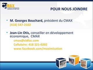 M. Georges Bouchard,  président du CMAX ( 418) 547-2102 Jean-Lin Otis,  conseiller en développement économique,  CMAX [email_address] Cellulaire: 418 321-0202 www.facebook.com/maximisation POUR NOUS JOINDRE 