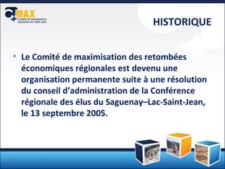 HISTORIQUE Le Comité de maximisation des retombées économiques régionales est devenu une organisation permanente  suite à une résolution du conseil d’administration de la Conférence régionale des élus du Saguenay –Lac-Saint-Jean, le 13 septembre 2005. 