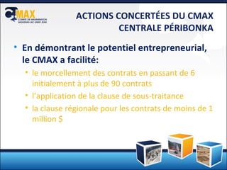 ACTIONS CONCERTÉES DU CMAX CENTRALE PÉRIBONKA En démontrant le potentiel entrepreneurial, le CMAX a facilité: le morcellement des contrats en passant de 6  initialement à plus de 90 contrats l’application de la clause de sous-traitance la clause régionale pour les contrats de moins de 1 million $ 