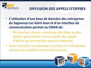 DIFFUSION DES APPELS D’OFFRES L’utilisation d’une base de données des entreprises du Saguenay-Lac-Saint-Jean et d’un interface de communication permet au CMAX de: Rechercher, classer, constituer des listes ou des bottins permettant l’envoi rapide des appels d’offres aux entreprises ayant le potentiel Faire connaître aux donneurs d’ordres les entreprises pouvant se qualifier comme fournisseurs 