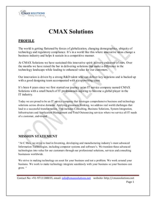 CMAX Solutions
PROFILE
The world is getting flattened by forces of globalization, changing demographics, ubiquity of
technology and regulatory compliance. It’s in a world like this where innovative ideas change a
business industry and helps it sustain in a competitive manner.
At CMAX Solutions we have sustained this innovative spirit in every endeavor of ours. Over
the months we have raised the bar in delivering solutions that make a difference in the
technology landscape while leading to enhanced value for our customers.
Our innovation is driven by a strong R&D talent who can deliver key solutions and is backed up
with a good designing team accompanied with a copywriting team.
It’s been 4 years since we first started our journey as an IT service company named CMAX
Solutions with a small bunch of IT professionals aspiring to become a global player in the
IT industry.
Today we are proud to be an IT service company that leverages comprehensive business and technology
solutions across diverse domains. Applying grassroots thinking, we address real world challenges that
lead to a successful transformation. This includes Consulting, Business Solutions, System Integration,
Infrastructure and Application Management and Total Outsourcing services where we service all IT needs
of a customer, end-to-end

MISSION STATEMENT
“At C Max, we strive to lead in Inventing, developing and manufacturing industry’s most advanced
Information Technologies, including computer systems and software’s. We translate these advanced
technologies into value for our customers through our professional solutions, services and consulting
businesses worldwide.
We strive in making technology an asset for your business and not a problem. We work around your
business. We work to make technology integrate seamlessly with your business so your business can
grow. “
Contact No: +91-9711188035, email: info@cmaxsolutions.net website: http://cmaxsolutions.net
Page 1

 
