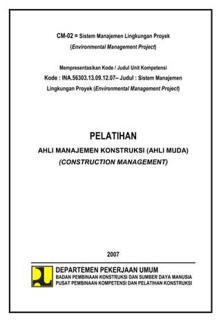 CM-02 = Sistem Manajemen Lingkungan Proyek
(Environmental Management Project)
Mempresentasikan Kode / Judul Unit Kompetensi
Kode : INA.56303.13.09.12.07– Judul : Sistem Manajemen
Lingkungan Proyek (Environmental Management Project)
PELATIHAN
AHLI MANAJEMEN KONSTRUKSI (AHLI MUDA)
(CONSTRUCTION MANAGEMENT)
2007
DEPARTEMEN PEKERJAAN UMUM
BADAN PEMBINAAN KONSTRUKSI DAN SUMBER DAYA MANUSIA
PUSAT PEMBINAAN KOMPETENSI DAN PELATIHAN KONSTRUKSI
 