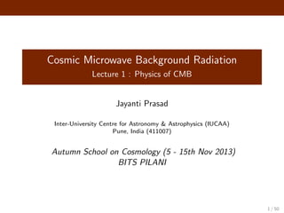 Cosmic Microwave Background Radiation
Lecture 1 : Physics of CMB
Jayanti Prasad
Inter-University Centre for Astronomy & Astrophysics (IUCAA)
Pune, India (411007)
Autumn School on Cosmology (5 - 15th Nov 2013)
BITS PILANI
1 / 50
 