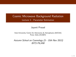 Cosmic Microwave Background Radiation
Lecture 3 : Parameter Estimation
Jayanti Prasad
Inter-University Centre for Astronomy & Astrophysics (IUCAA)
Pune, India (411007)
Autumn School on Cosmology (5 - 15th Nov 2013)
BITS PILANI
1 / 35
 