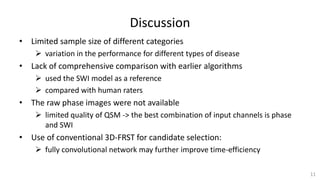 Discussion
• Limited sample size of different categories
 variation in the performance for different types of disease
• Lack of comprehensive comparison with earlier algorithms
 used the SWI model as a reference
 compared with human raters
• The raw phase images were not available
 limited quality of QSM -> the best combination of input channels is phase
and SWI
• Use of conventional 3D-FRST for candidate selection:
 fully convolutional network may further improve time-efficiency
11
 